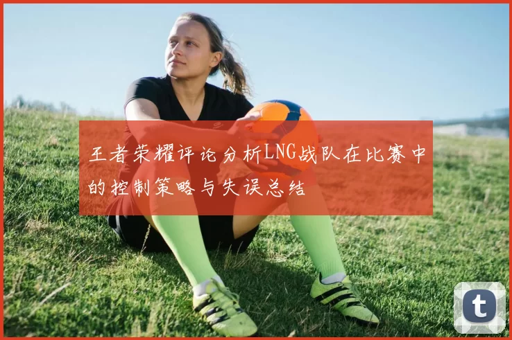 王者荣耀评论分析LNG战队在比赛中的控制策略与失误总结