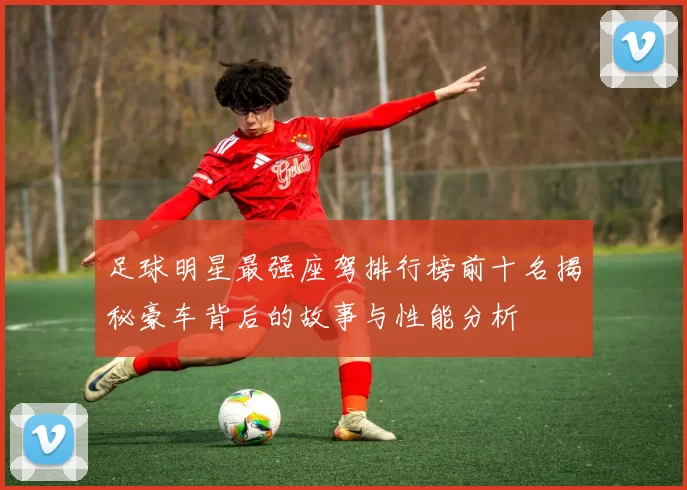 足球明星最强座驾排行榜前十名揭秘豪车背后的故事与性能分析