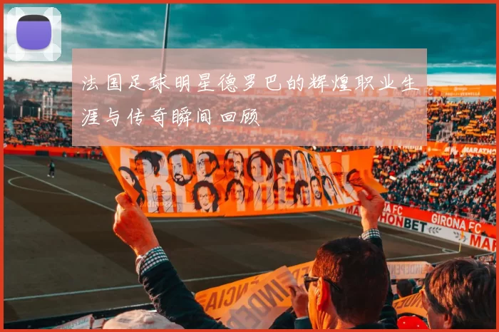 法国足球明星德罗巴的辉煌职业生涯与传奇瞬间回顾