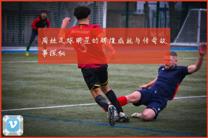 周姓足球明星的辉煌成就与传奇故事探秘