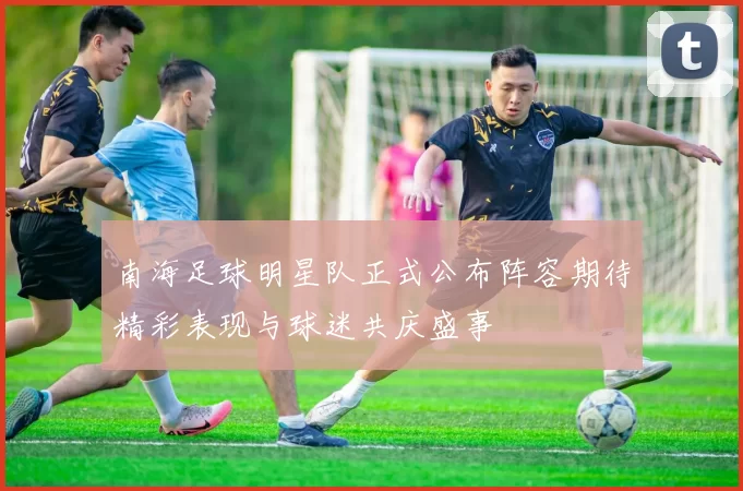 南海足球明星队正式公布阵容期待精彩表现与球迷共庆盛事