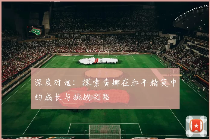 深度对话：探索黄娜在和平精英中的成长与挑战之路