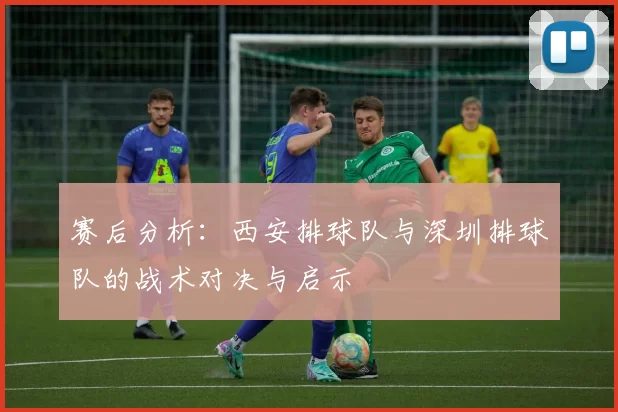 赛后分析：西安排球队与深圳排球队的战术对决与启示