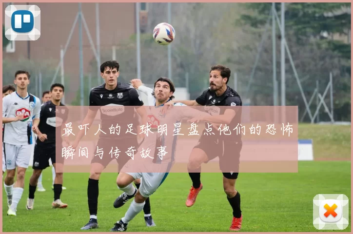 最吓人的足球明星盘点他们的恐怖瞬间与传奇故事