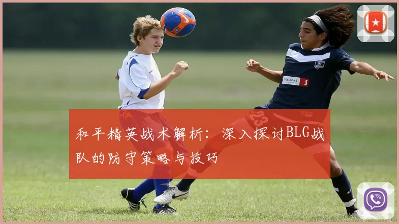 和平精英战术解析：深入探讨BLG战队的防守策略与技巧