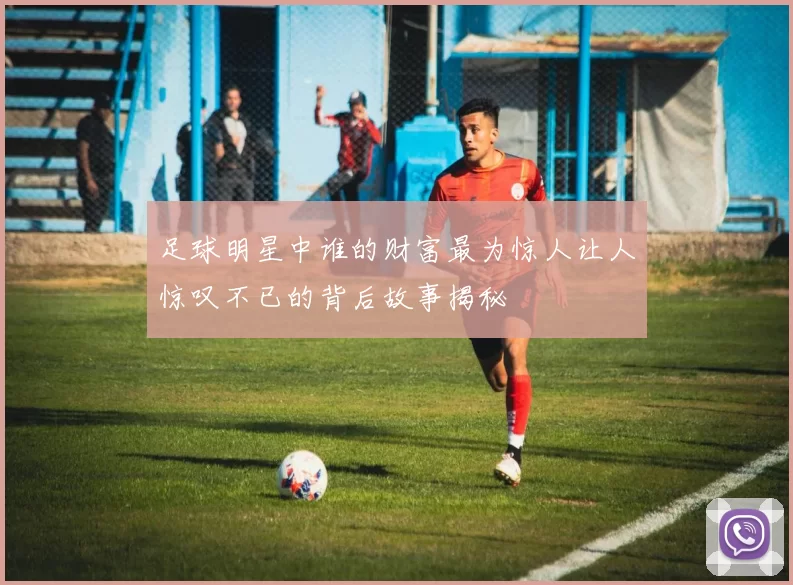 足球明星中谁的财富最为惊人让人惊叹不已的背后故事揭秘
