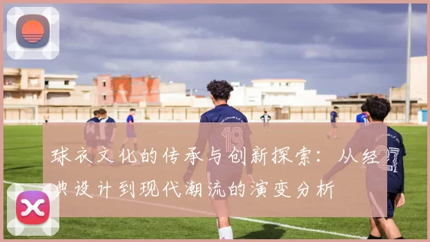 球衣文化的传承与创新探索：从经典设计到现代潮流的演变分析