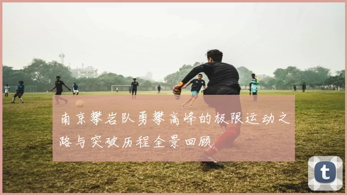 南京攀岩队勇攀高峰的极限运动之路与突破历程全景回顾