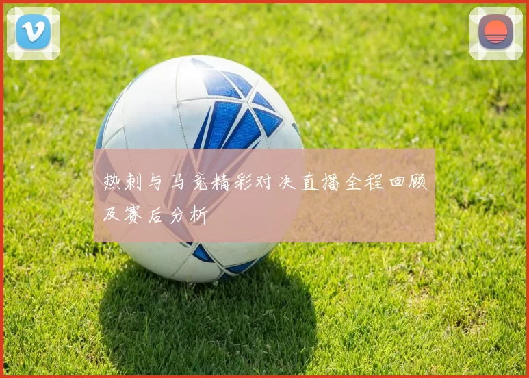 热刺与马竞精彩对决直播全程回顾及赛后分析