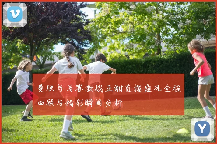 曼联与马赛激战正酣直播盛况全程回顾与精彩瞬间分析