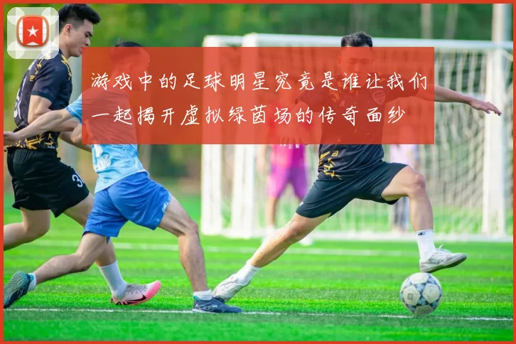 游戏中的足球明星究竟是谁让我们一起揭开虚拟绿茵场的传奇面纱