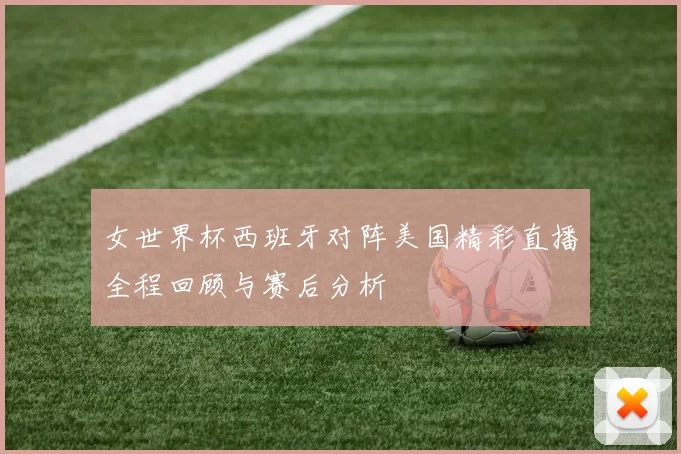 女世界杯西班牙对阵美国精彩直播全程回顾与赛后分析