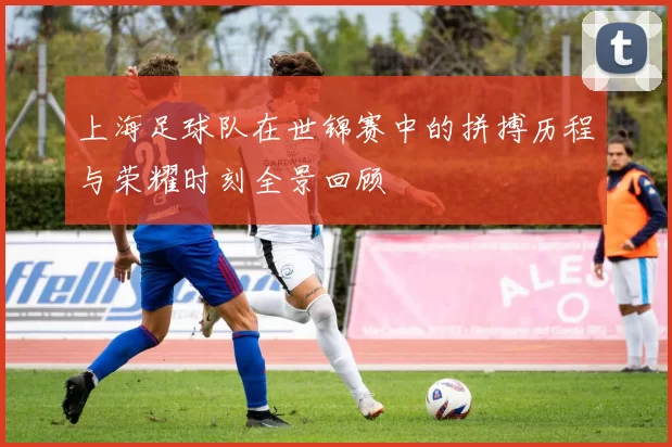 上海足球队在世锦赛中的拼搏历程与荣耀时刻全景回顾