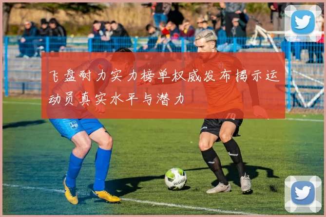 飞盘耐力实力榜单权威发布揭示运动员真实水平与潜力
