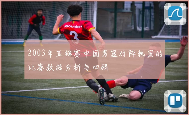 2003年亚锦赛中国男篮对阵韩国的比赛数据分析与回顾