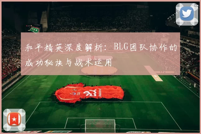 和平精英深度解析：BLG团队协作的成功秘诀与战术运用