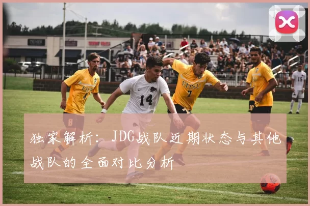 独家解析：JDG战队近期状态与其他战队的全面对比分析