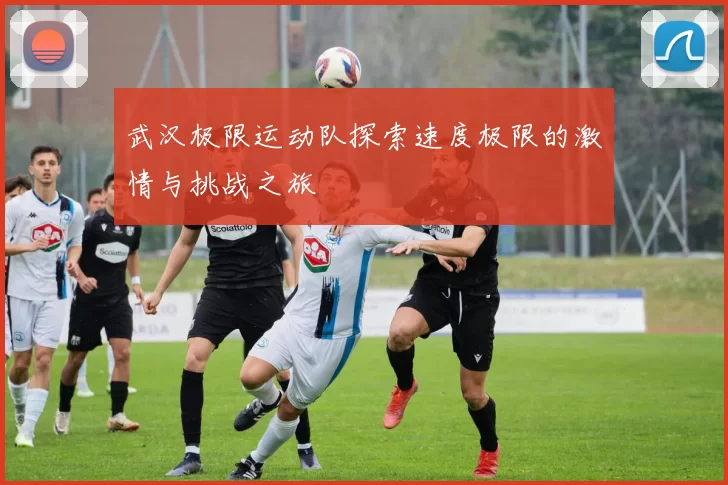 武汉极限运动队探索速度极限的激情与挑战之旅