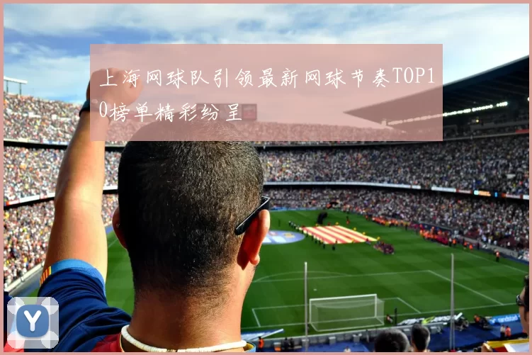 上海网球队引领最新网球节奏TOP10榜单精彩纷呈