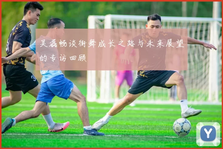 吴磊畅谈街舞成长之路与未来展望的专访回顾