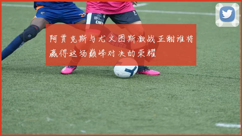 阿贾克斯与尤文图斯激战正酣谁将赢得这场巅峰对决的荣耀