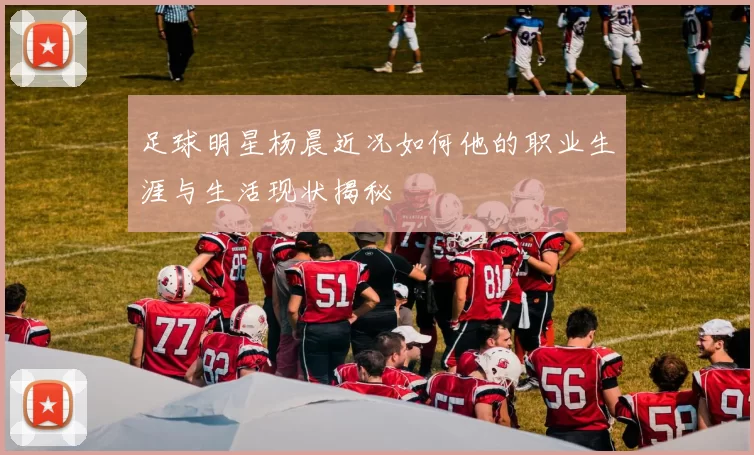 足球明星杨晨近况如何他的职业生涯与生活现状揭秘