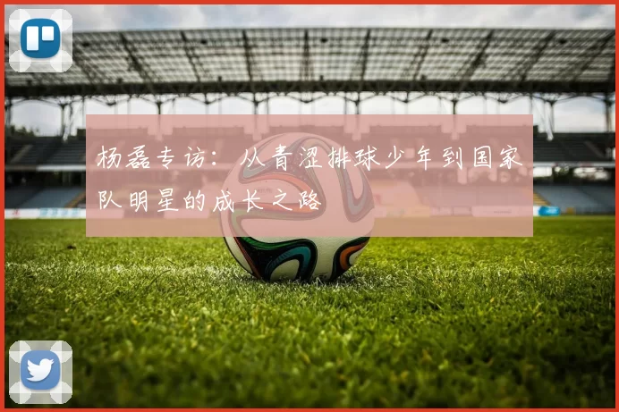 杨磊专访：从青涩排球少年到国家队明星的成长之路