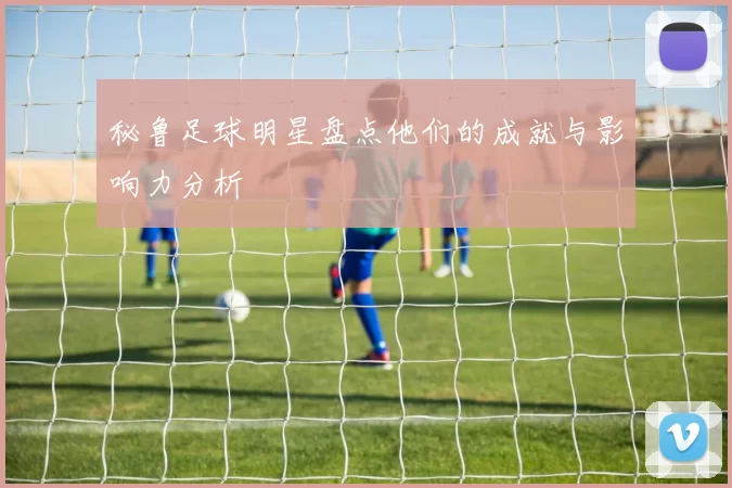 秘鲁足球明星盘点他们的成就与影响力分析