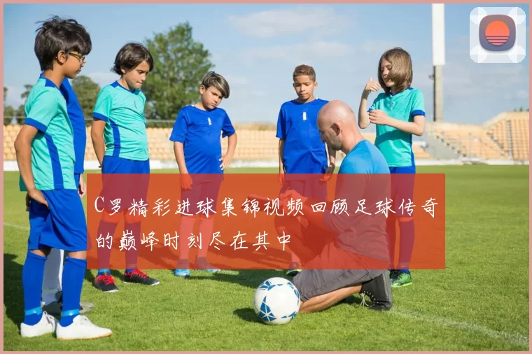 C罗精彩进球集锦视频回顾足球传奇的巅峰时刻尽在其中