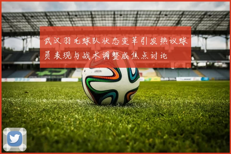 武汉羽毛球队状态变革引发热议球员表现与战术调整成焦点讨论
