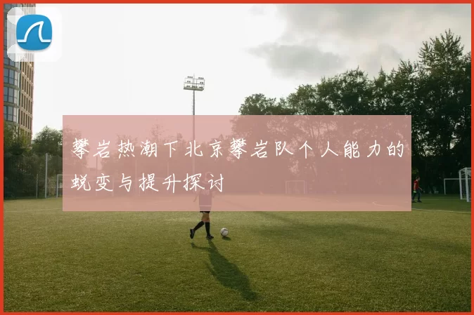 攀岩热潮下北京攀岩队个人能力的蜕变与提升探讨
