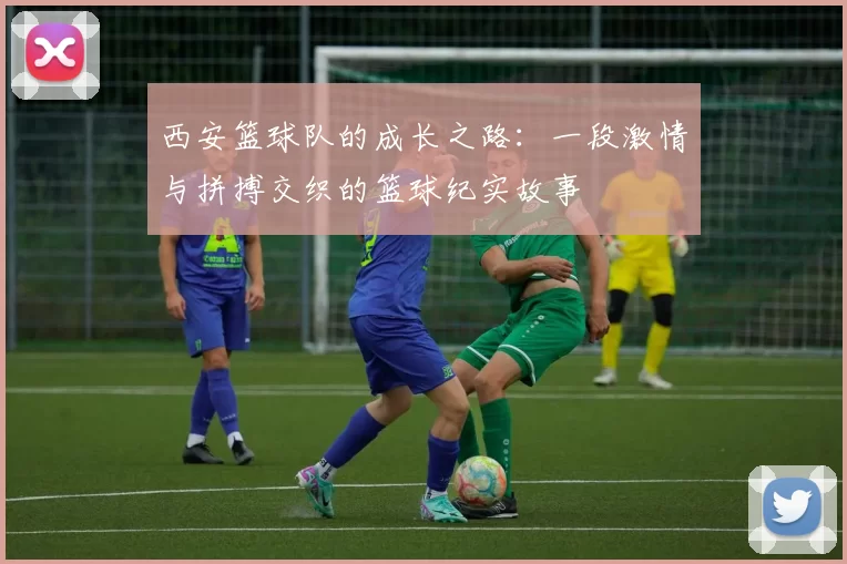 西安篮球队的成长之路：一段激情与拼搏交织的篮球纪实故事