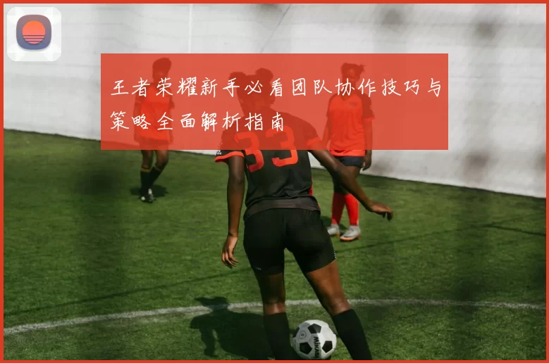 王者荣耀新手必看团队协作技巧与策略全面解析指南