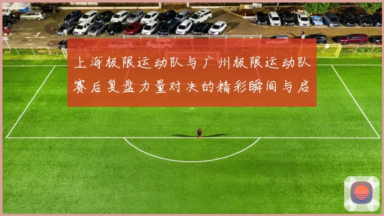 上海极限运动队与广州极限运动队赛后复盘力量对决的精彩瞬间与启示
