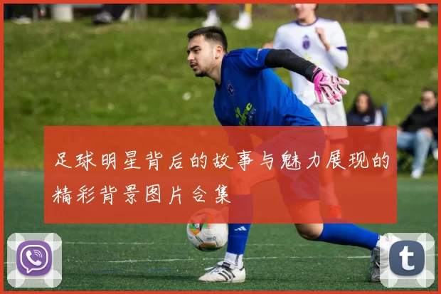 足球明星背后的故事与魅力展现的精彩背景图片合集