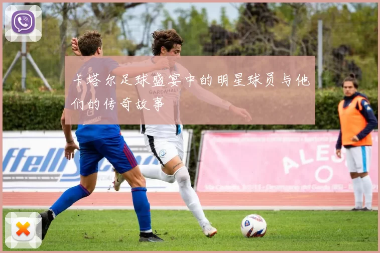卡塔尔足球盛宴中的明星球员与他们的传奇故事