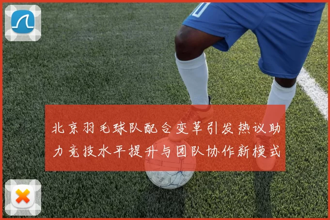 北京羽毛球队配合变革引发热议助力竞技水平提升与团队协作新模式探索