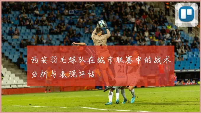西安羽毛球队在城市联赛中的战术分析与表现评估