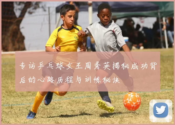 专访乒乓球女王周秀英揭秘成功背后的心路历程与训练秘诀