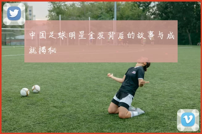 中国足球明星金发背后的故事与成就揭秘