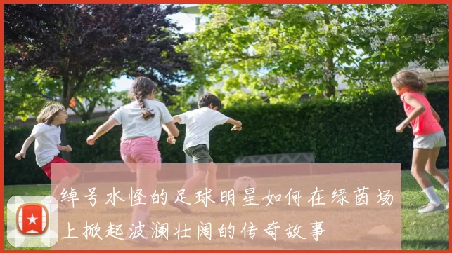 绰号水怪的足球明星如何在绿茵场上掀起波澜壮阔的传奇故事