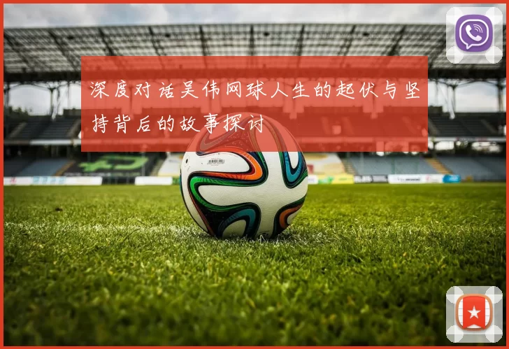 深度对话吴伟网球人生的起伏与坚持背后的故事探讨