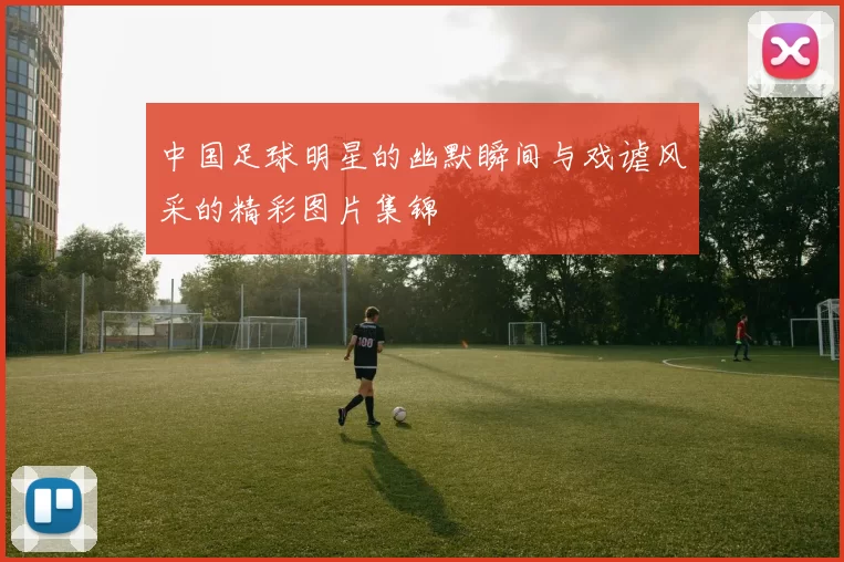 中国足球明星的幽默瞬间与戏谑风采的精彩图片集锦