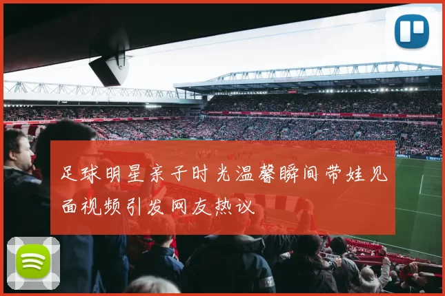 足球明星亲子时光温馨瞬间带娃见面视频引发网友热议