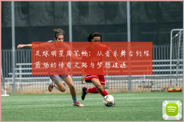 足球明星周笔畅：从音乐舞台到绿茵场的传奇之路与梦想追逐
