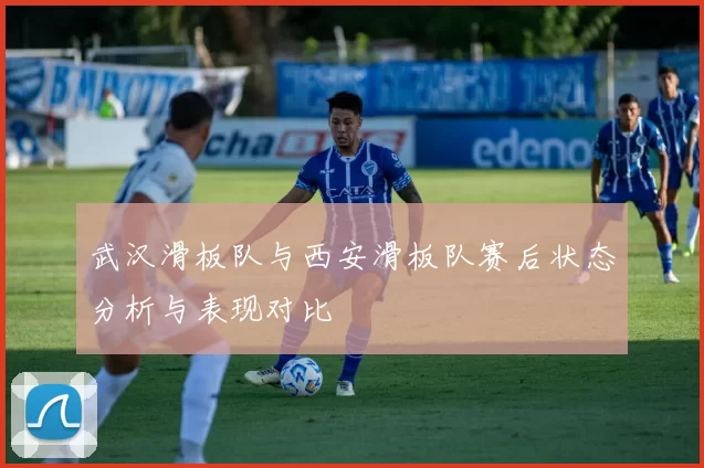 武汉滑板队与西安滑板队赛后状态分析与表现对比