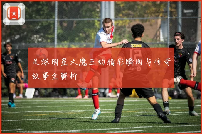 足球明星大魔王的精彩瞬间与传奇故事全解析