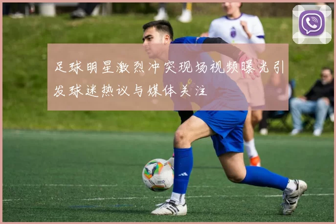 足球明星激烈冲突现场视频曝光引发球迷热议与媒体关注