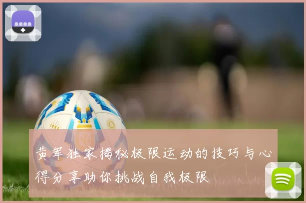 黄军独家揭秘极限运动的技巧与心得分享助你挑战自我极限