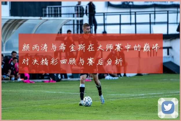 颜丙涛与希金斯在大师赛中的巅峰对决精彩回顾与赛后分析